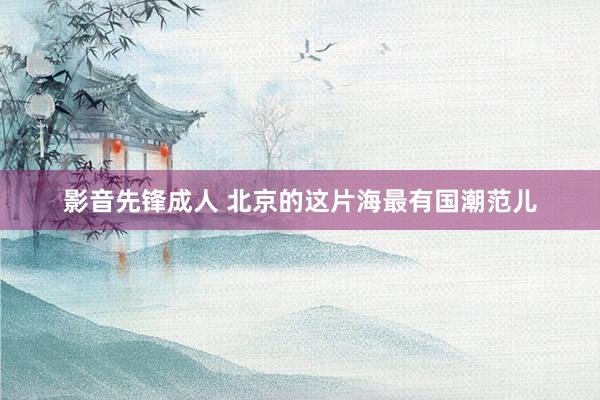 影音先锋成人 北京的这片海最有国潮范儿