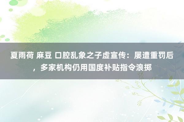 夏雨荷 麻豆 口腔乱象之子虚宣传：屡遭重罚后，多家机构仍用国度补贴指令浪掷