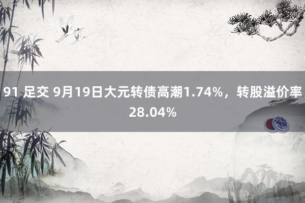 91 足交 9月19日大元转债高潮1.74%，转股溢价率28.04%