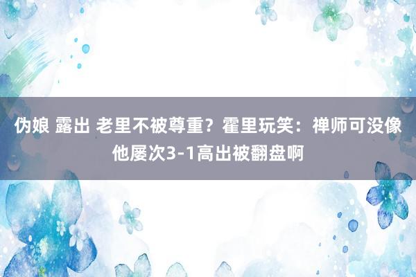 伪娘 露出 老里不被尊重？霍里玩笑：禅师可没像他屡次3-1高出被翻盘啊