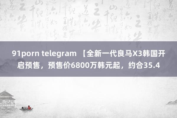 91porn telegram 【全新一代良马X3韩国开启预售，预售价6800万韩元起，约合35.4