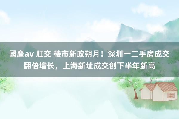 國產av 肛交 楼市新政朔月！深圳一二手房成交翻倍增长，上海新址成交创下半年新高