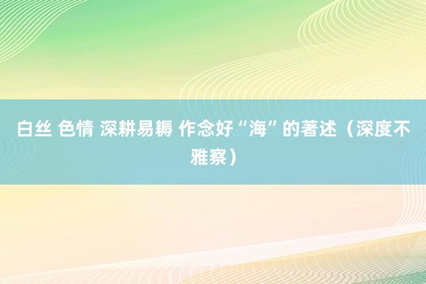 白丝 色情 深耕易耨 作念好“海”的著述（深度不雅察）