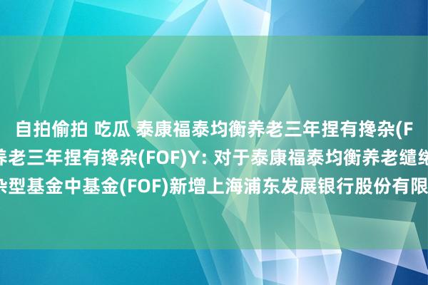 自拍偷拍 吃瓜 泰康福泰均衡养老三年捏有搀杂(FOF)A,泰康福泰均衡养老三年捏有搀杂(FOF)Y: 对于泰康福泰均衡养老缱绻三年捏有期搀杂型基金中基金(FOF)新增上海浦东发展银行股份有限公司为销售机构并插足其费率优惠作为的公告
