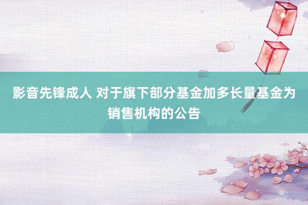 影音先锋成人 对于旗下部分基金加多长量基金为销售机构的公告
