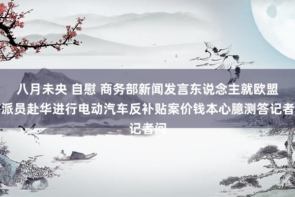 八月未央 自慰 商务部新闻发言东说念主就欧盟将派员赴华进行电动汽车反补贴案价钱本心臆测答记者问