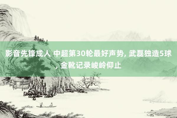 影音先锋成人 中超第30轮最好声势， 武磊独造5球， 金靴记录峻岭仰止