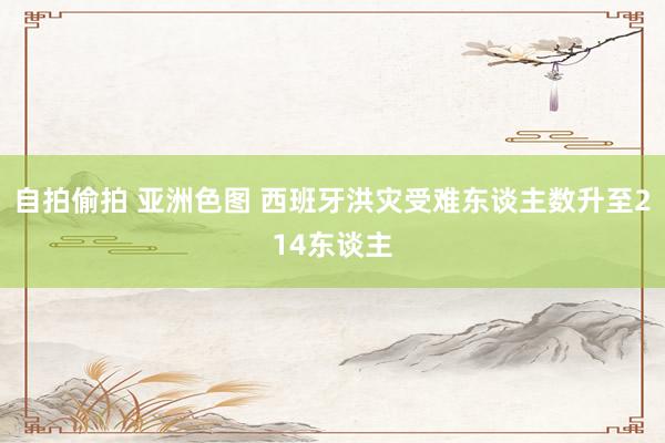 自拍偷拍 亚洲色图 西班牙洪灾受难东谈主数升至214东谈主