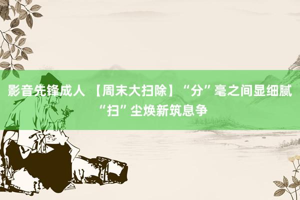影音先锋成人 【周末大扫除】“分”毫之间显细腻 “扫”尘焕新筑息争
