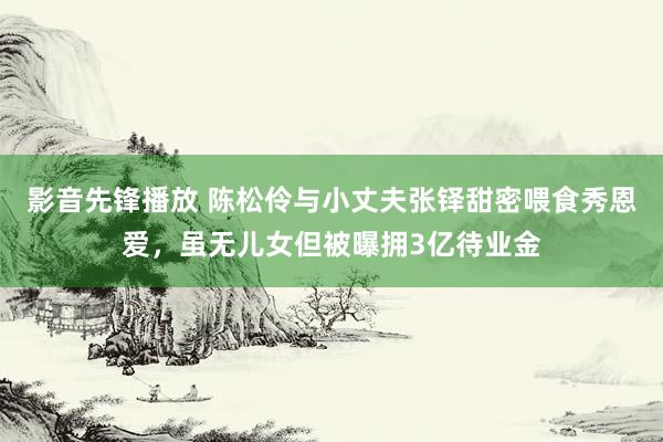 影音先锋播放 陈松伶与小丈夫张铎甜密喂食秀恩爱，虽无儿女但被曝拥3亿待业金