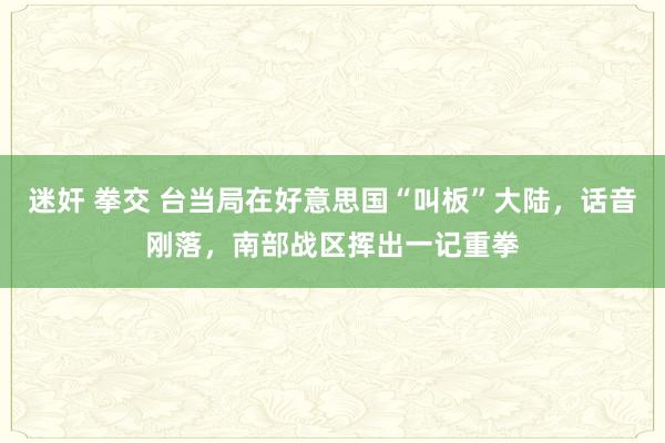 迷奸 拳交 台当局在好意思国“叫板”大陆，话音刚落，南部战区挥出一记重拳
