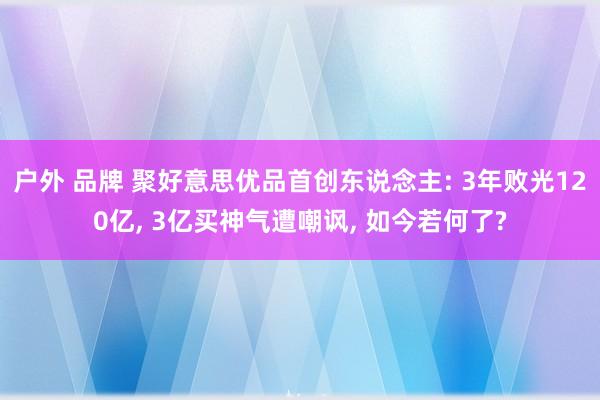 户外 品牌 聚好意思优品首创东说念主: 3年败光120亿， 3亿买神气遭嘲讽， 如今若何了?