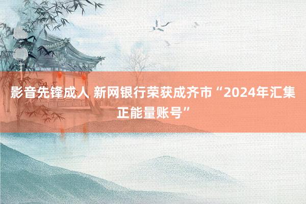 影音先锋成人 新网银行荣获成齐市“2024年汇集正能量账号”