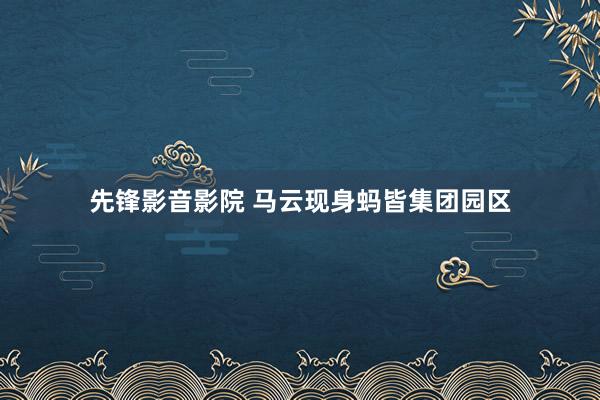 先锋影音影院 马云现身蚂皆集团园区