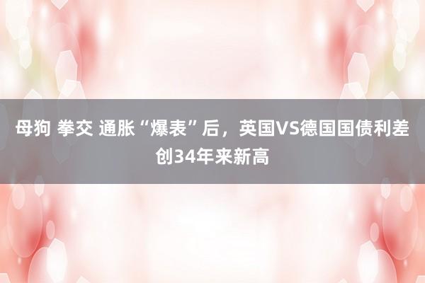 母狗 拳交 通胀“爆表”后，英国VS德国国债利差创34年来新高
