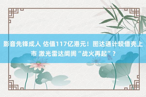 影音先锋成人 估值117亿港元！图达通计较借壳上市 激光雷达阛阓“战火再起”？