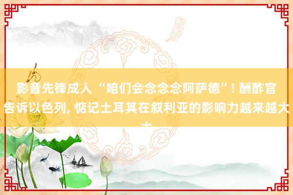 影音先锋成人 “咱们会念念念阿萨德”! 酬酢官告诉以色列， 惦记土耳其在叙利亚的影响力越来越大