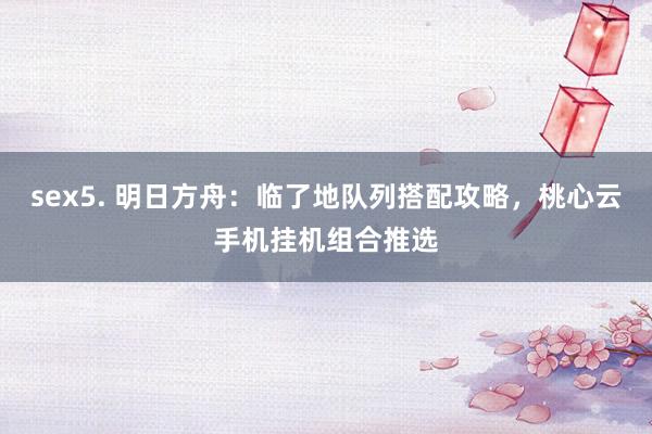 sex5. 明日方舟：临了地队列搭配攻略，桃心云手机挂机组合推选