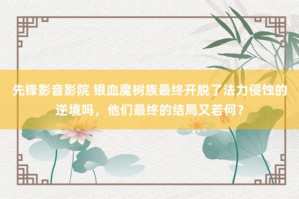 先锋影音影院 银血魔树族最终开脱了法力侵蚀的逆境吗，他们最终的结局又若何？