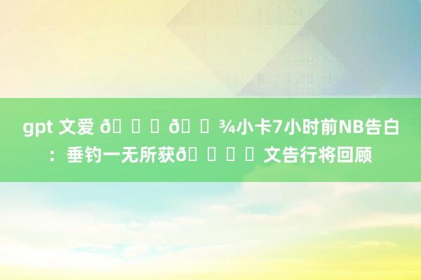 gpt 文爱 🖐🏾小卡7小时前NB告白：垂钓一无所获🐟️文告行将回顾