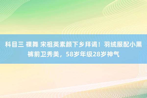 科目三 裸舞 宋祖英素颜下乡拜谒！羽绒服配小黑裤前卫秀美，58岁年级28岁神气