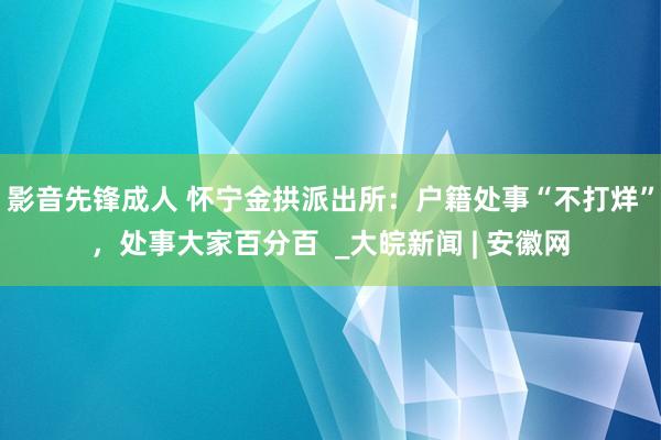 影音先锋成人 怀宁金拱派出所：户籍处事“不打烊”，处事大家百分百  _大皖新闻 | 安徽网