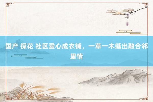 国产 探花 社区爱心成衣铺，一草一木缝出融合邻里情