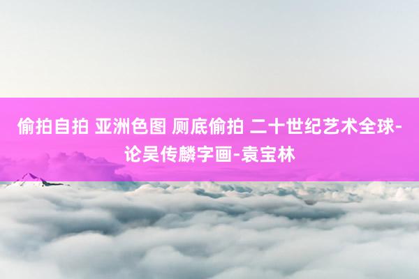 偷拍自拍 亚洲色图 厕底偷拍 二十世纪艺术全球-论吴传麟字画-袁宝林