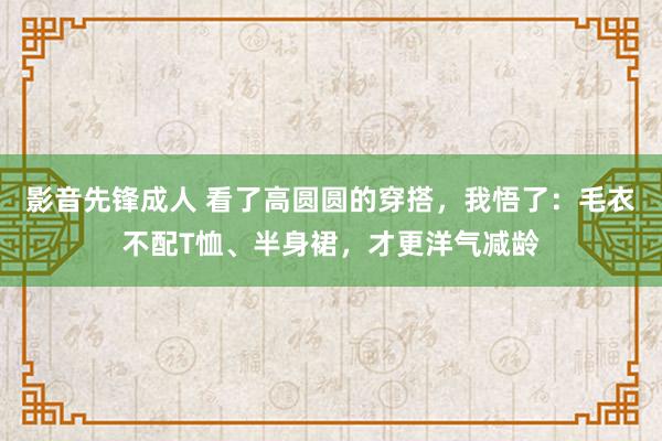 影音先锋成人 看了高圆圆的穿搭，我悟了：毛衣不配T恤、半身裙，才更洋气减龄