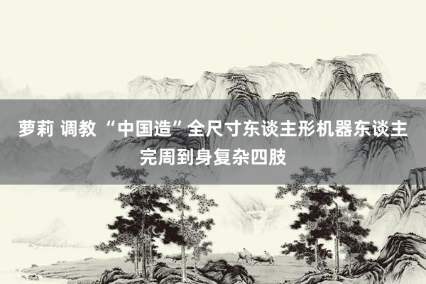 萝莉 调教 “中国造”全尺寸东谈主形机器东谈主完周到身复杂四肢