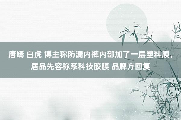 唐嫣 白虎 博主称防漏内裤内部加了一层塑料膜，居品先容称系科技胶膜 品牌方回复