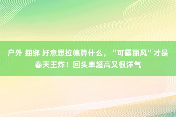户外 捆绑 好意思拉德算什么，“可露丽风”才是春天王炸！回头率超高又很洋气