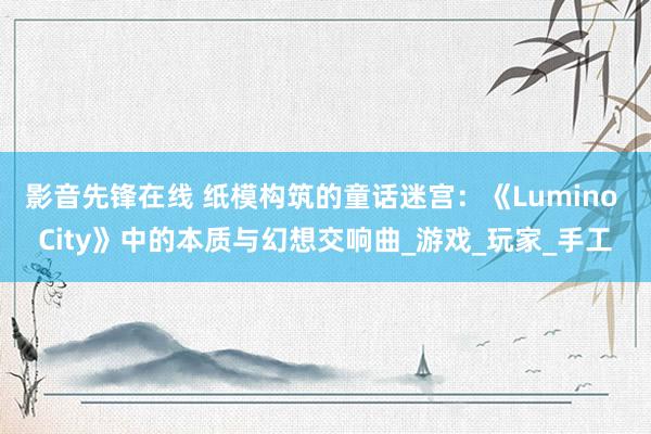 影音先锋在线 纸模构筑的童话迷宫：《Lumino City》中的本质与幻想交响曲_游戏_玩家_手工