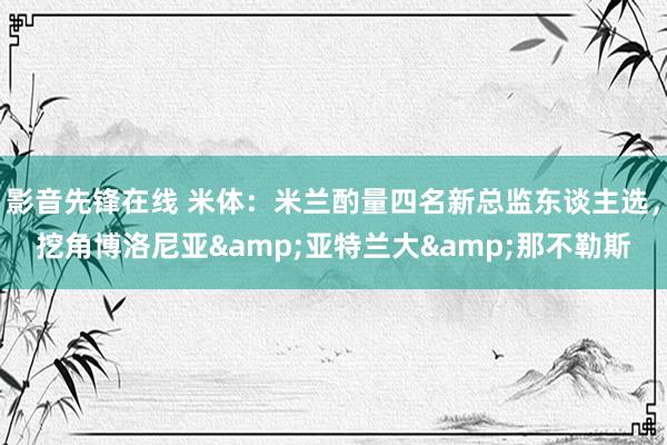 影音先锋在线 米体：米兰酌量四名新总监东谈主选，挖角博洛尼亚&亚特兰大&那不勒斯