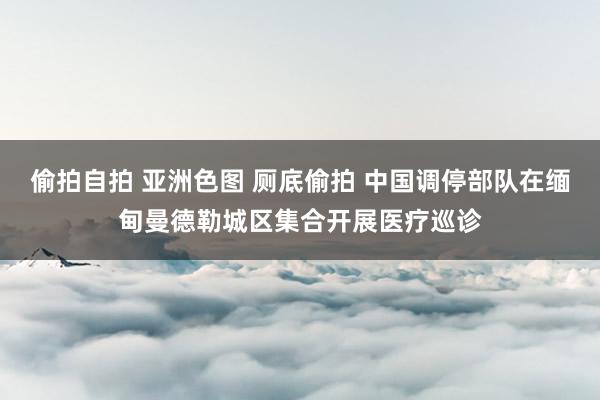 偷拍自拍 亚洲色图 厕底偷拍 中国调停部队在缅甸曼德勒城区集合开展医疗巡诊