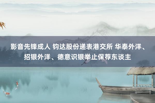 影音先锋成人 钧达股份递表港交所 华泰外洋、招银外洋、德意识银举止保荐东谈主