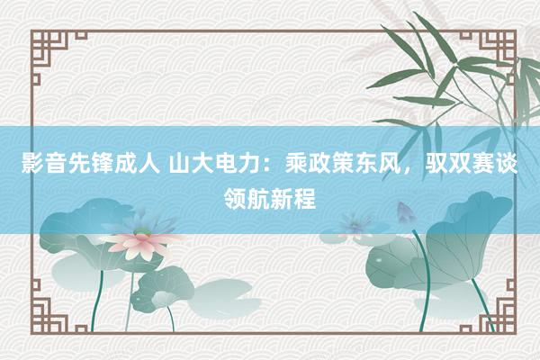 影音先锋成人 山大电力：乘政策东风，驭双赛谈领航新程
