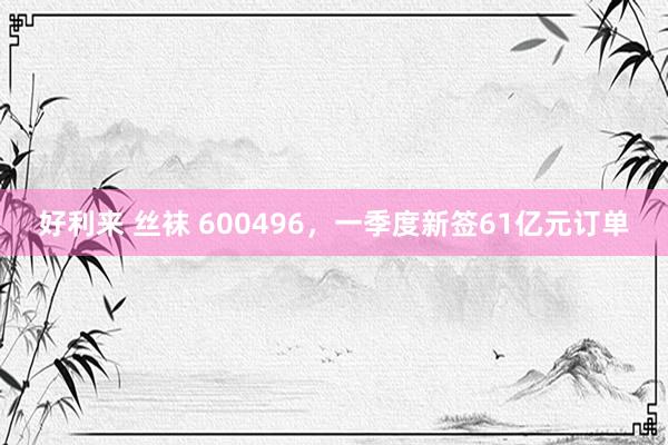 好利来 丝袜 600496，一季度新签61亿元订单