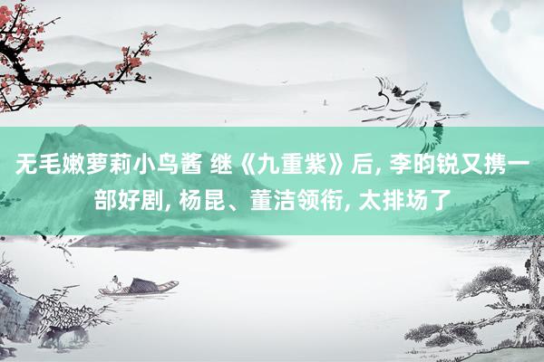 无毛嫩萝莉小鸟酱 继《九重紫》后， 李昀锐又携一部好剧， 杨昆、董洁领衔， 太排场了