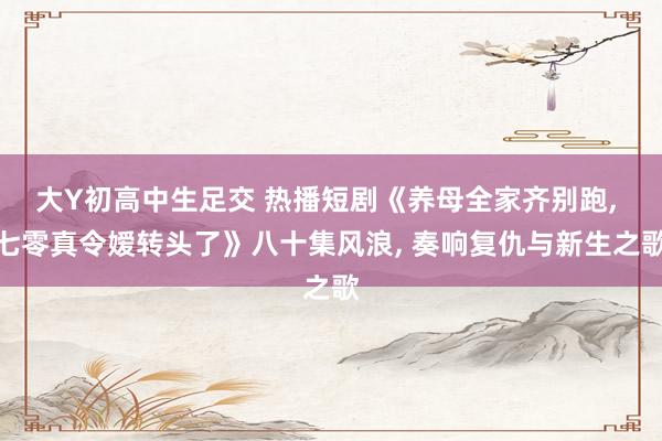 大Y初高中生足交 热播短剧《养母全家齐别跑， 七零真令嫒转头了》八十集风浪， 奏响复仇与新生之歌