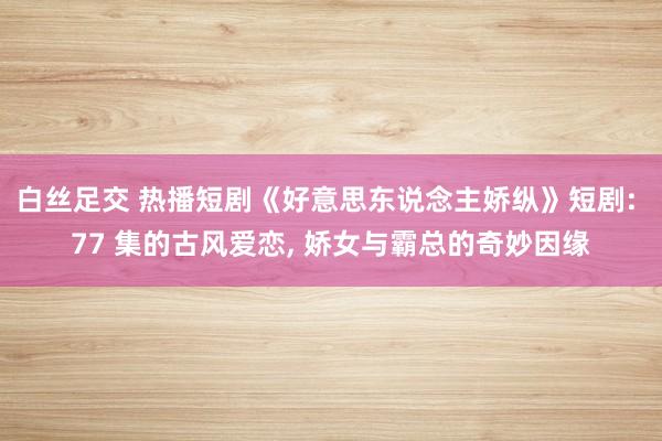 白丝足交 热播短剧《好意思东说念主娇纵》短剧: 77 集的古风爱恋， 娇女与霸总的奇妙因缘