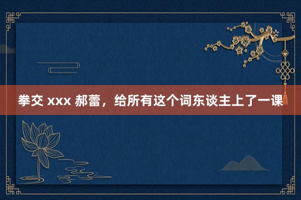 拳交 xxx 郝蕾，给所有这个词东谈主上了一课
